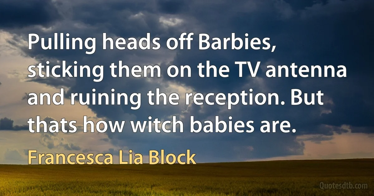 Pulling heads off Barbies, sticking them on the TV antenna and ruining the reception. But thats how witch babies are. (Francesca Lia Block)