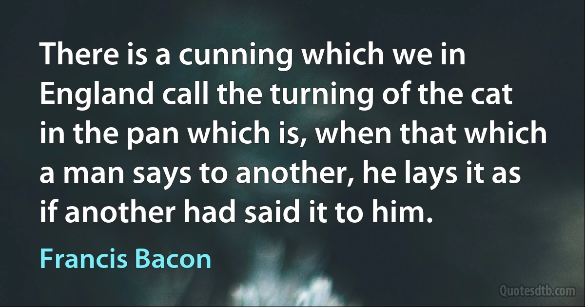 There is a cunning which we in England call the turning of the cat in the pan which is, when that which a man says to another, he lays it as if another had said it to him. (Francis Bacon)