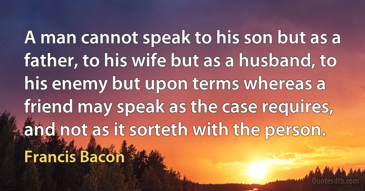 A man cannot speak to his son but as a father, to his wife but as a husband, to his enemy but upon terms whereas a friend may speak as the case requires, and not as it sorteth with the person. (Francis Bacon)