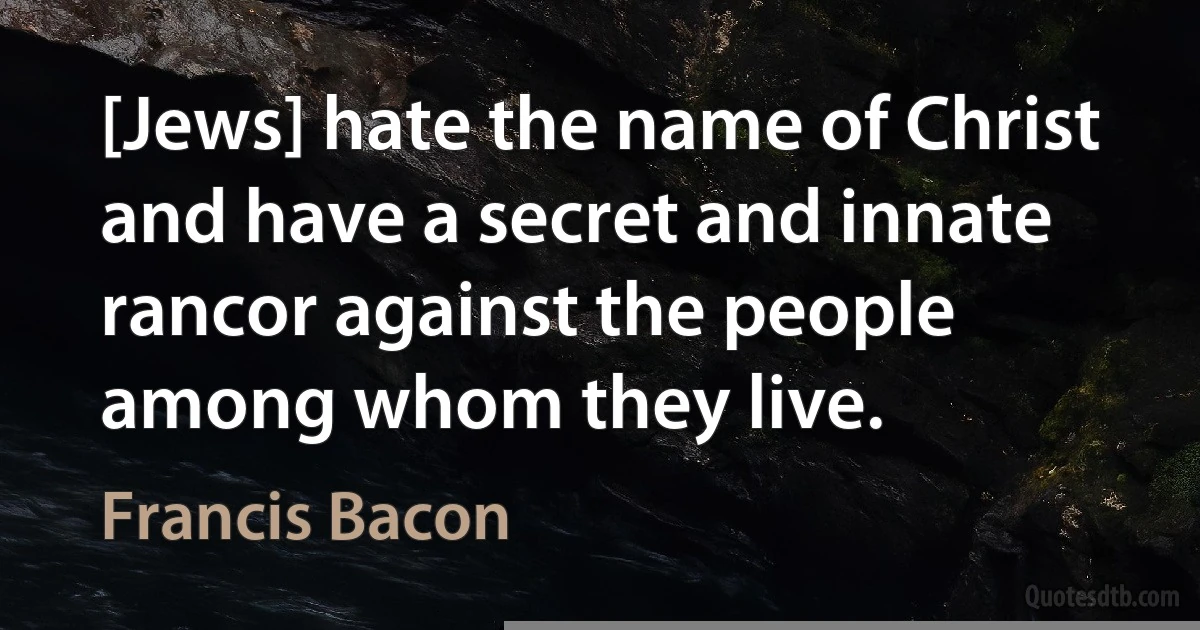 [Jews] hate the name of Christ and have a secret and innate rancor against the people among whom they live. (Francis Bacon)