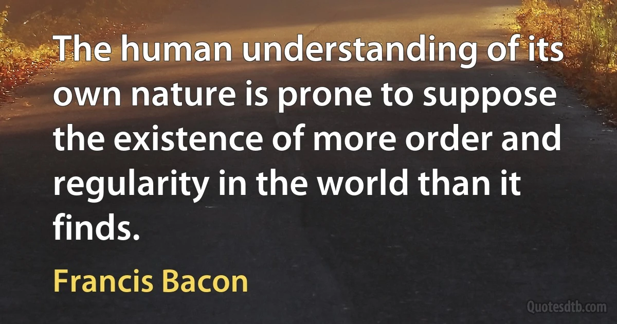 The human understanding of its own nature is prone to suppose the existence of more order and regularity in the world than it finds. (Francis Bacon)