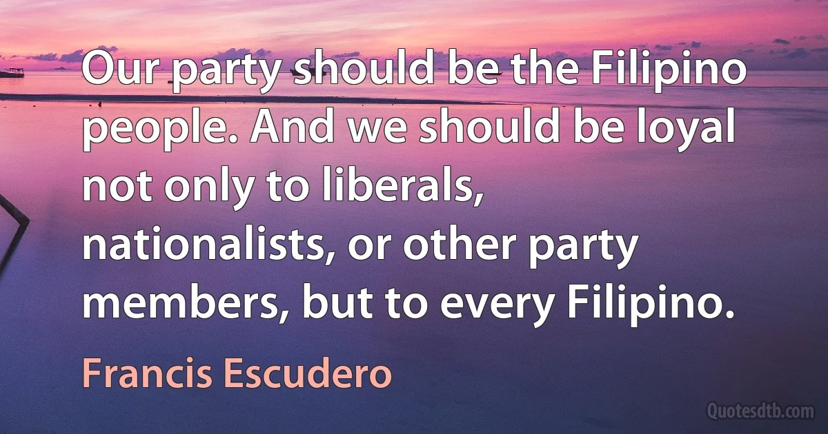 Our party should be the Filipino people. And we should be loyal not only to liberals, nationalists, or other party members, but to every Filipino. (Francis Escudero)