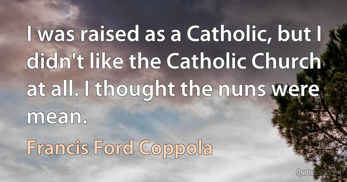 I was raised as a Catholic, but I didn't like the Catholic Church at all. I thought the nuns were mean. (Francis Ford Coppola)