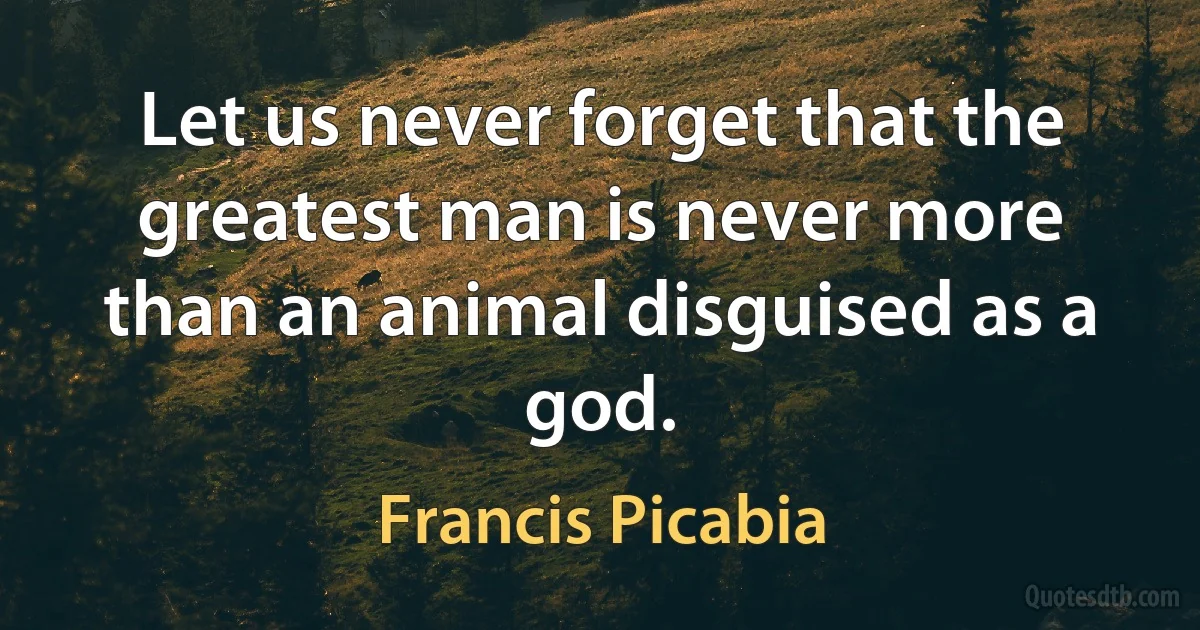 Let us never forget that the greatest man is never more than an animal disguised as a god. (Francis Picabia)