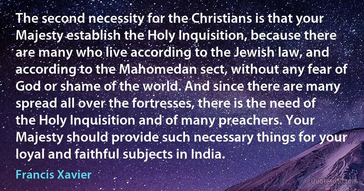 The second necessity for the Christians is that your Majesty establish the Holy Inquisition, because there are many who live according to the Jewish law, and according to the Mahomedan sect, without any fear of God or shame of the world. And since there are many spread all over the fortresses, there is the need of the Holy Inquisition and of many preachers. Your Majesty should provide such necessary things for your loyal and faithful subjects in India. (Francis Xavier)