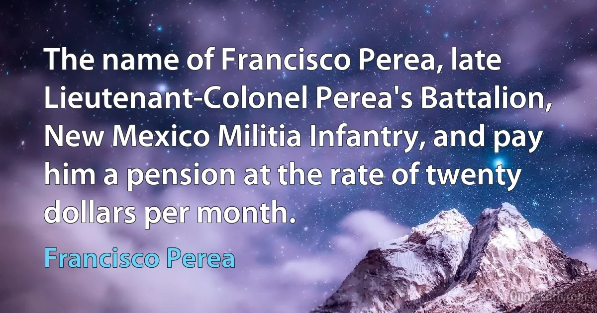 The name of Francisco Perea, late Lieutenant-Colonel Perea's Battalion, New Mexico Militia Infantry, and pay him a pension at the rate of twenty dollars per month. (Francisco Perea)