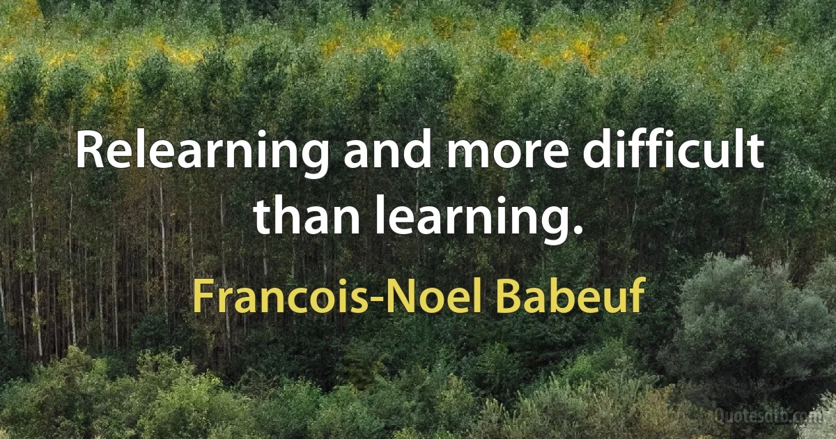 Relearning and more difficult than learning. (Francois-Noel Babeuf)