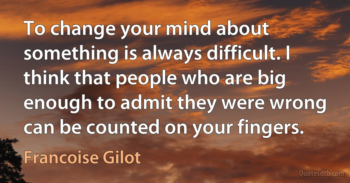 To change your mind about something is always difficult. I think that people who are big enough to admit they were wrong can be counted on your fingers. (Francoise Gilot)