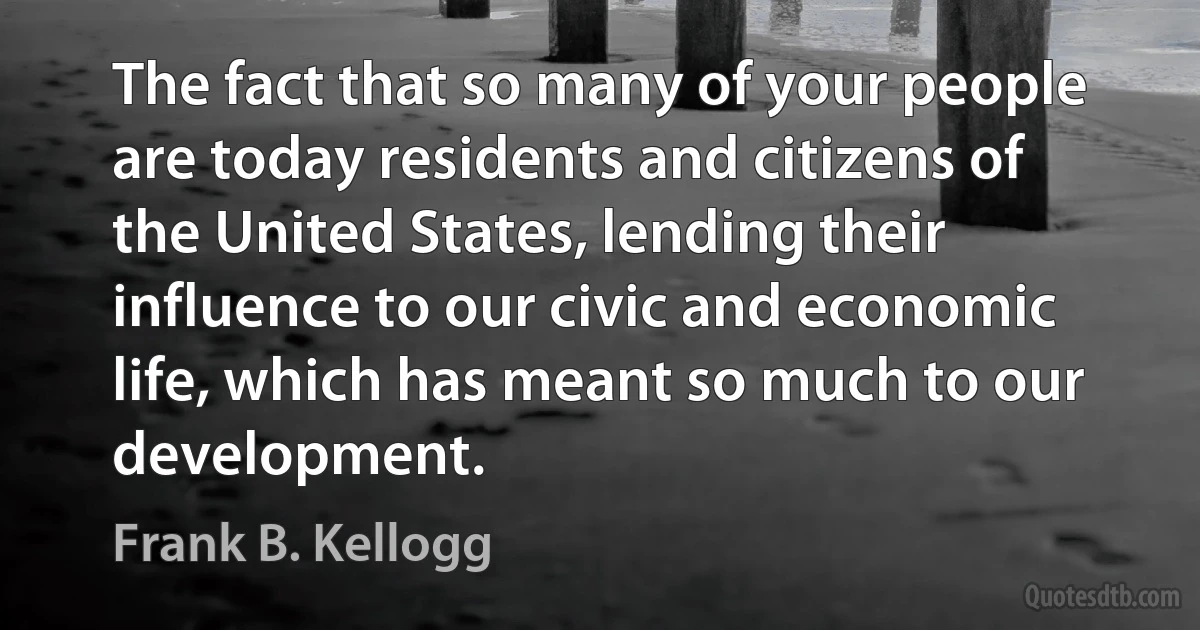 The fact that so many of your people are today residents and citizens of the United States, lending their influence to our civic and economic life, which has meant so much to our development. (Frank B. Kellogg)