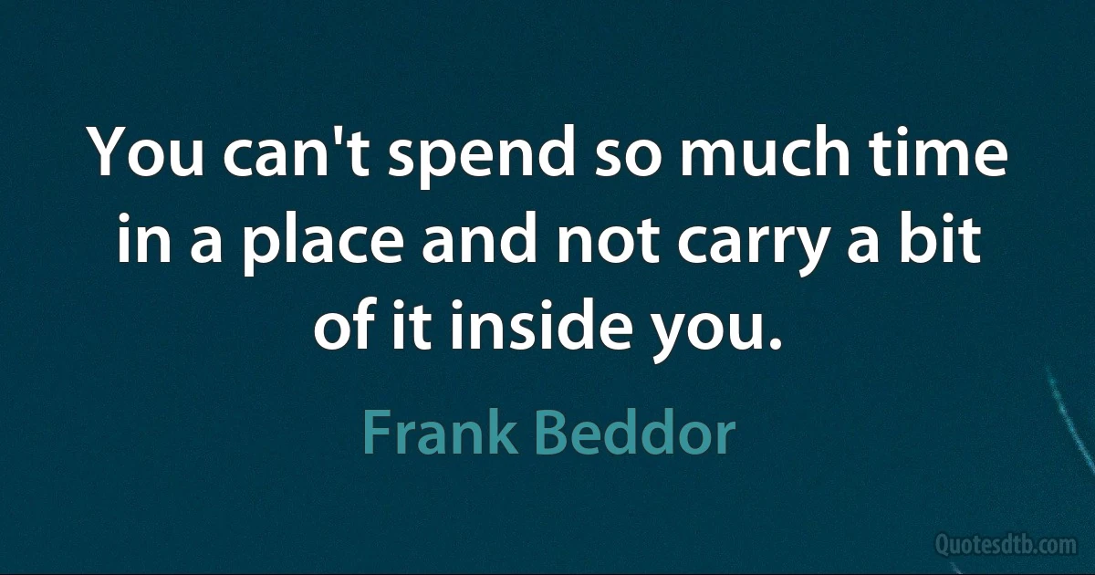 You can't spend so much time in a place and not carry a bit of it inside you. (Frank Beddor)