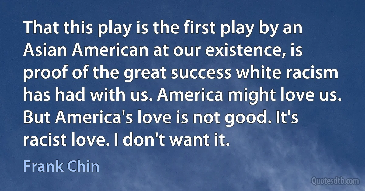 That this play is the first play by an Asian American at our existence, is proof of the great success white racism has had with us. America might love us. But America's love is not good. It's racist love. I don't want it. (Frank Chin)