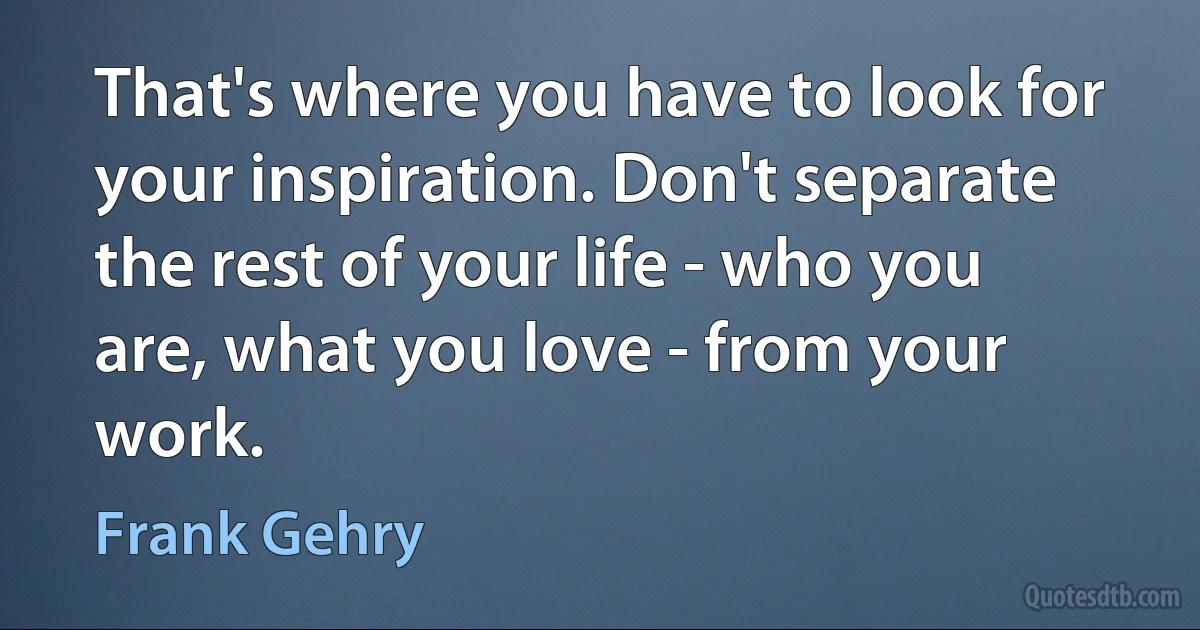 That's where you have to look for your inspiration. Don't separate the rest of your life - who you are, what you love - from your work. (Frank Gehry)