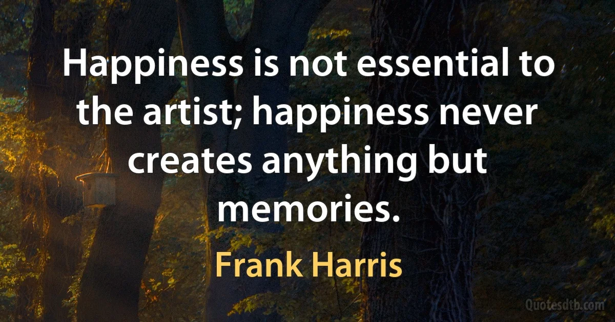 Happiness is not essential to the artist; happiness never creates anything but memories. (Frank Harris)