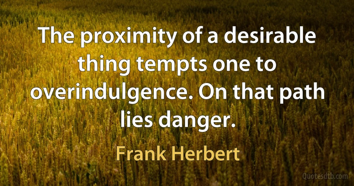 The proximity of a desirable thing tempts one to overindulgence. On that path lies danger. (Frank Herbert)