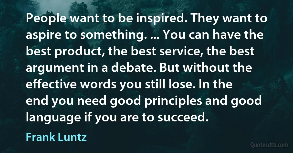 People want to be inspired. They want to aspire to something. ... You can have the best product, the best service, the best argument in a debate. But without the effective words you still lose. In the end you need good principles and good language if you are to succeed. (Frank Luntz)