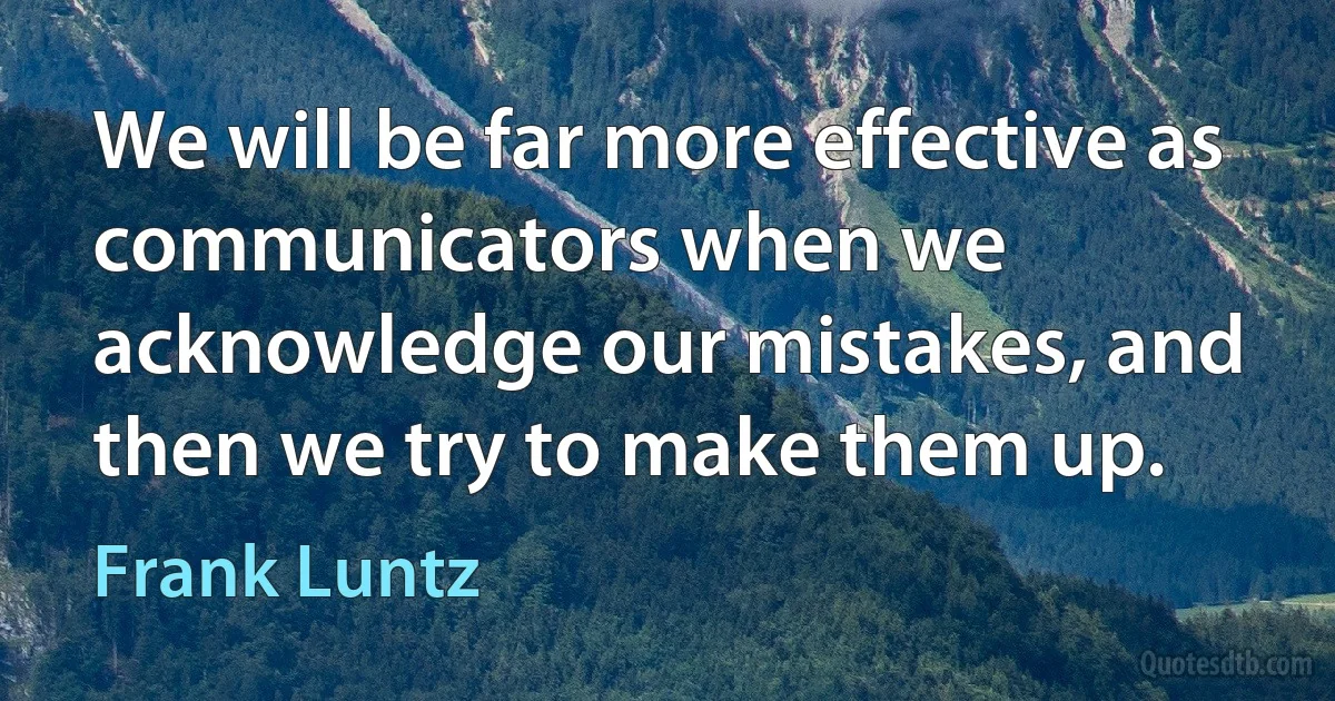 We will be far more effective as communicators when we acknowledge our mistakes, and then we try to make them up. (Frank Luntz)