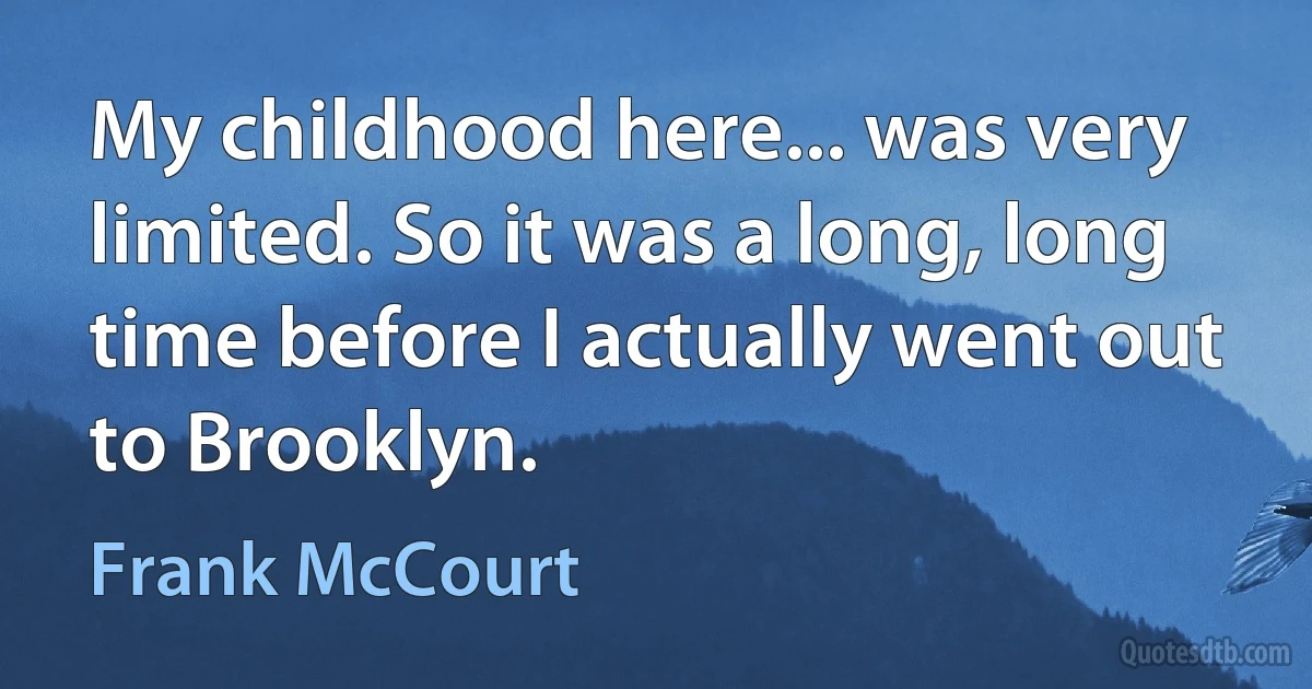 My childhood here... was very limited. So it was a long, long time before I actually went out to Brooklyn. (Frank McCourt)