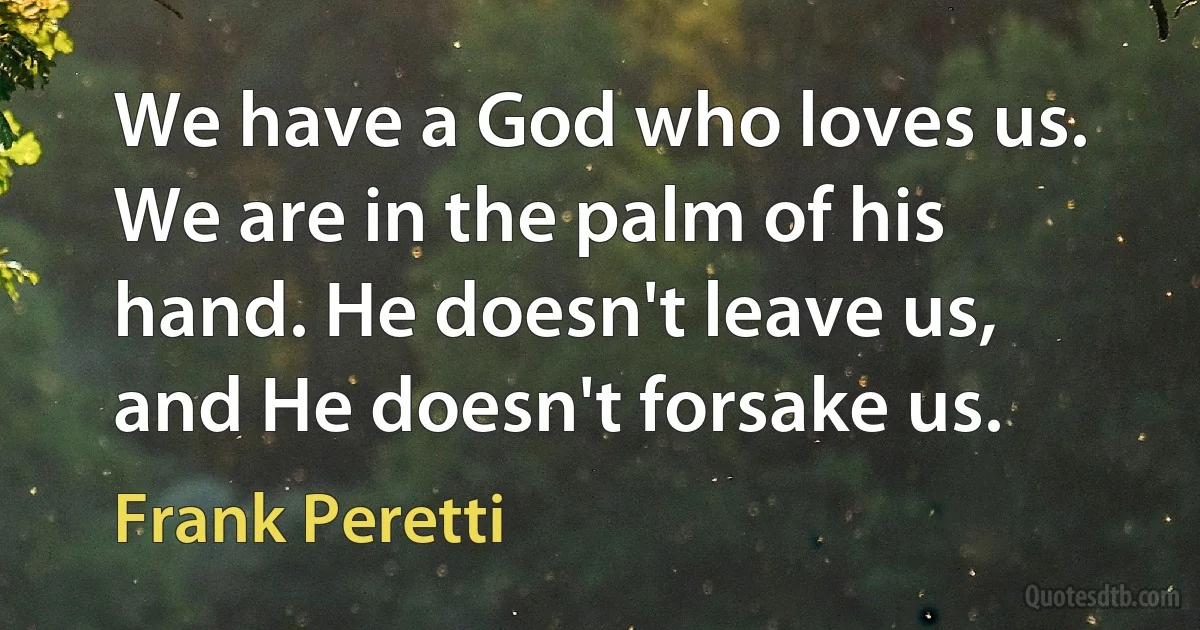 We have a God who loves us. We are in the palm of his hand. He doesn't leave us, and He doesn't forsake us. (Frank Peretti)