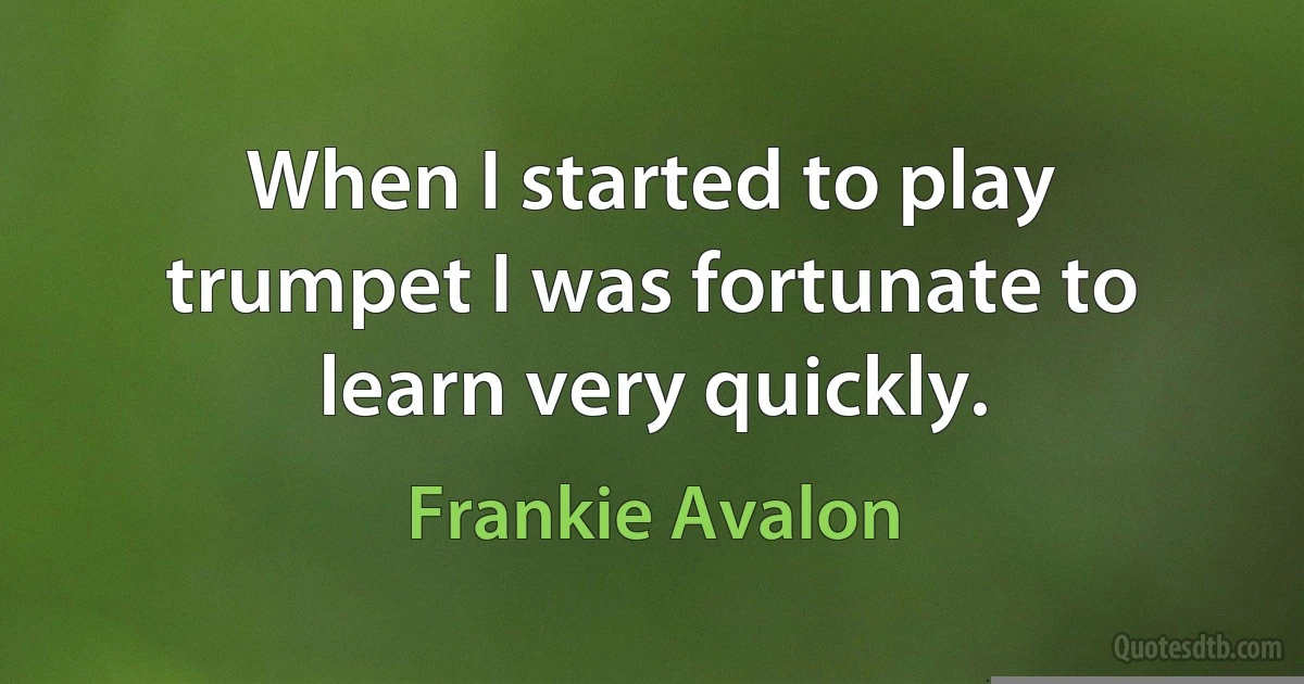 When I started to play trumpet I was fortunate to learn very quickly. (Frankie Avalon)