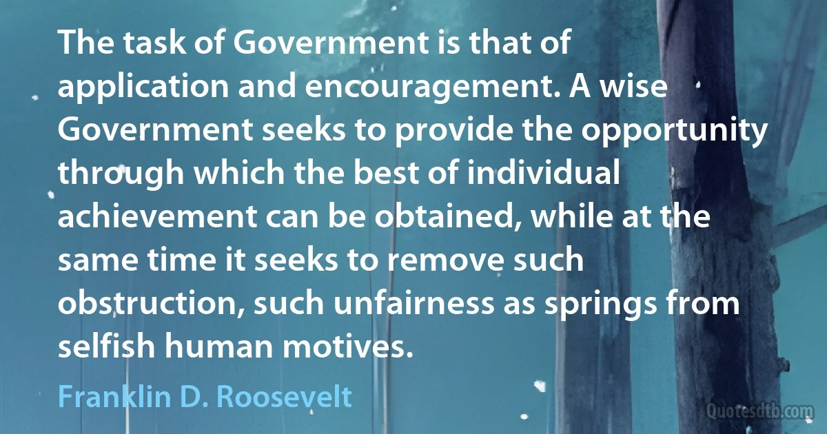 The task of Government is that of application and encouragement. A wise Government seeks to provide the opportunity through which the best of individual achievement can be obtained, while at the same time it seeks to remove such obstruction, such unfairness as springs from selfish human motives. (Franklin D. Roosevelt)