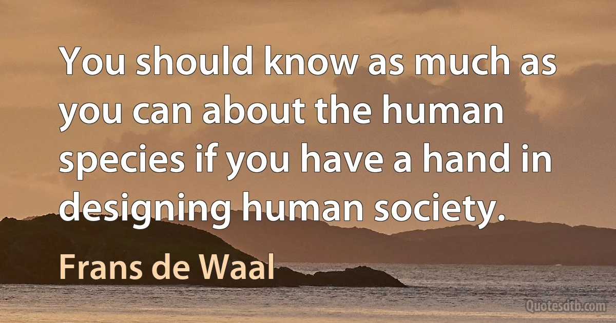 You should know as much as you can about the human species if you have a hand in designing human society. (Frans de Waal)