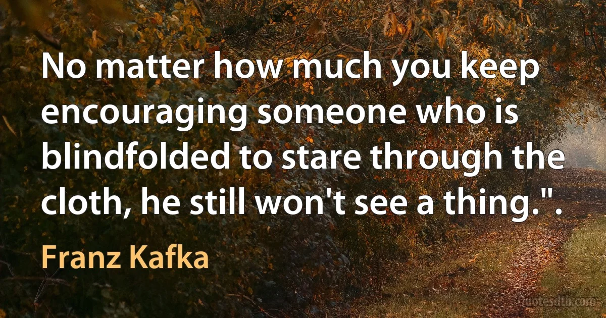 No matter how much you keep encouraging someone who is blindfolded to stare through the cloth, he still won't see a thing.". (Franz Kafka)