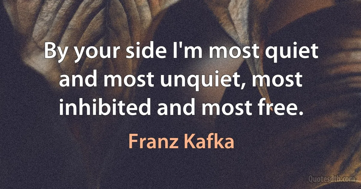 By your side I'm most quiet and most unquiet, most inhibited and most free. (Franz Kafka)