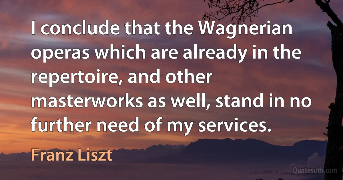 I conclude that the Wagnerian operas which are already in the repertoire, and other masterworks as well, stand in no further need of my services. (Franz Liszt)