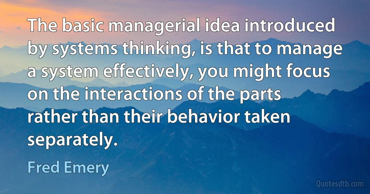 The basic managerial idea introduced by systems thinking, is that to manage a system effectively, you might focus on the interactions of the parts rather than their behavior taken separately. (Fred Emery)