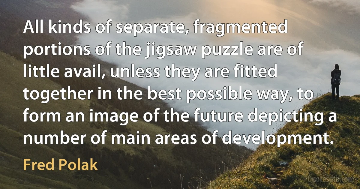 All kinds of separate, fragmented portions of the jigsaw puzzle are of little avail, unless they are fitted together in the best possible way, to form an image of the future depicting a number of main areas of development. (Fred Polak)