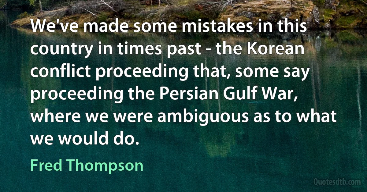 We've made some mistakes in this country in times past - the Korean conflict proceeding that, some say proceeding the Persian Gulf War, where we were ambiguous as to what we would do. (Fred Thompson)