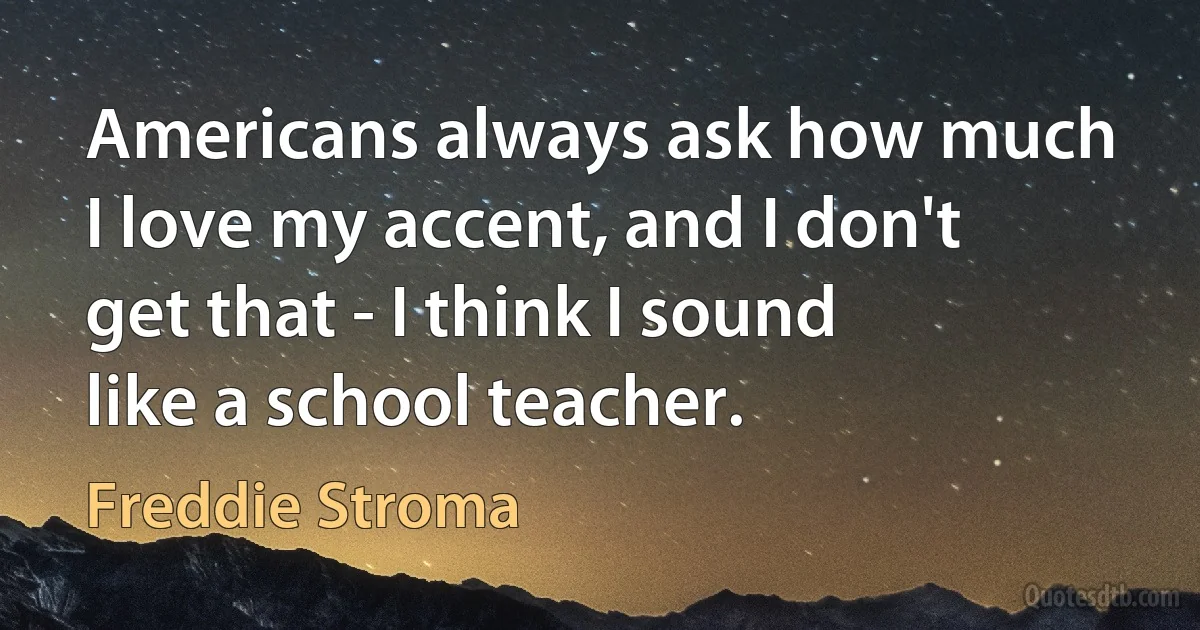 Americans always ask how much I love my accent, and I don't get that - I think I sound like a school teacher. (Freddie Stroma)