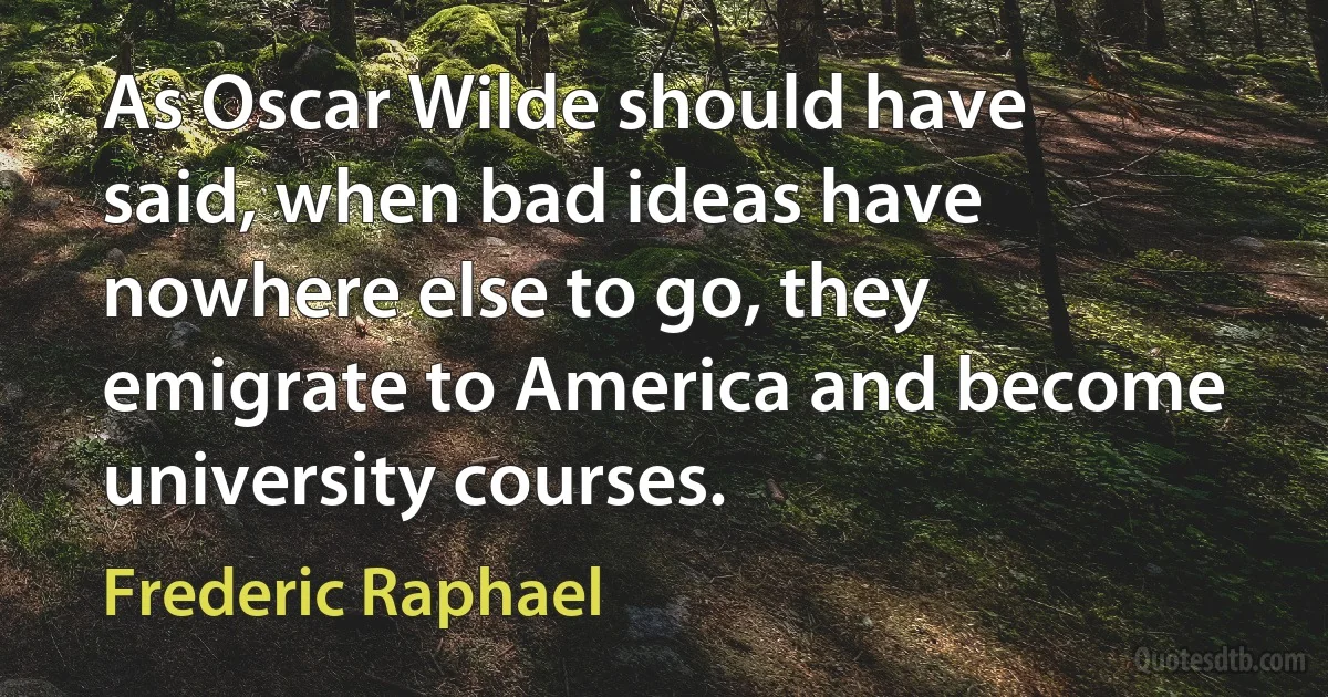 As Oscar Wilde should have said, when bad ideas have nowhere else to go, they emigrate to America and become university courses. (Frederic Raphael)