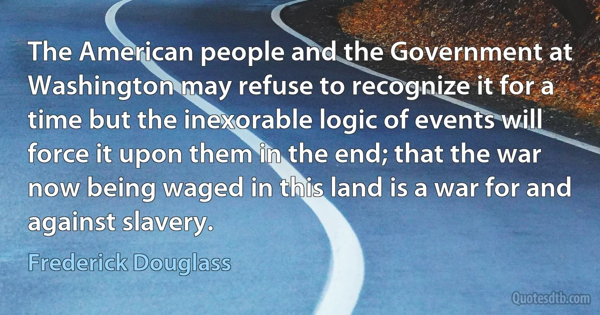 The American people and the Government at Washington may refuse to recognize it for a time but the inexorable logic of events will force it upon them in the end; that the war now being waged in this land is a war for and against slavery. (Frederick Douglass)