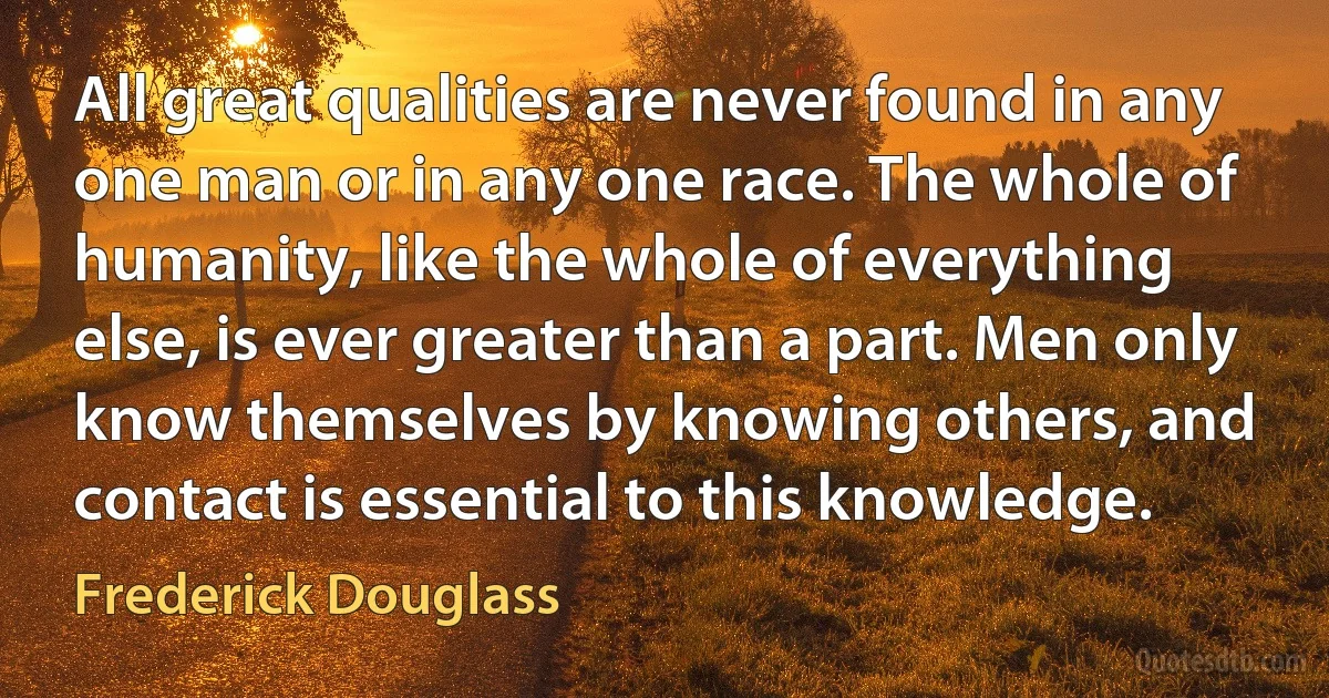 All great qualities are never found in any one man or in any one race. The whole of humanity, like the whole of everything else, is ever greater than a part. Men only know themselves by knowing others, and contact is essential to this knowledge. (Frederick Douglass)