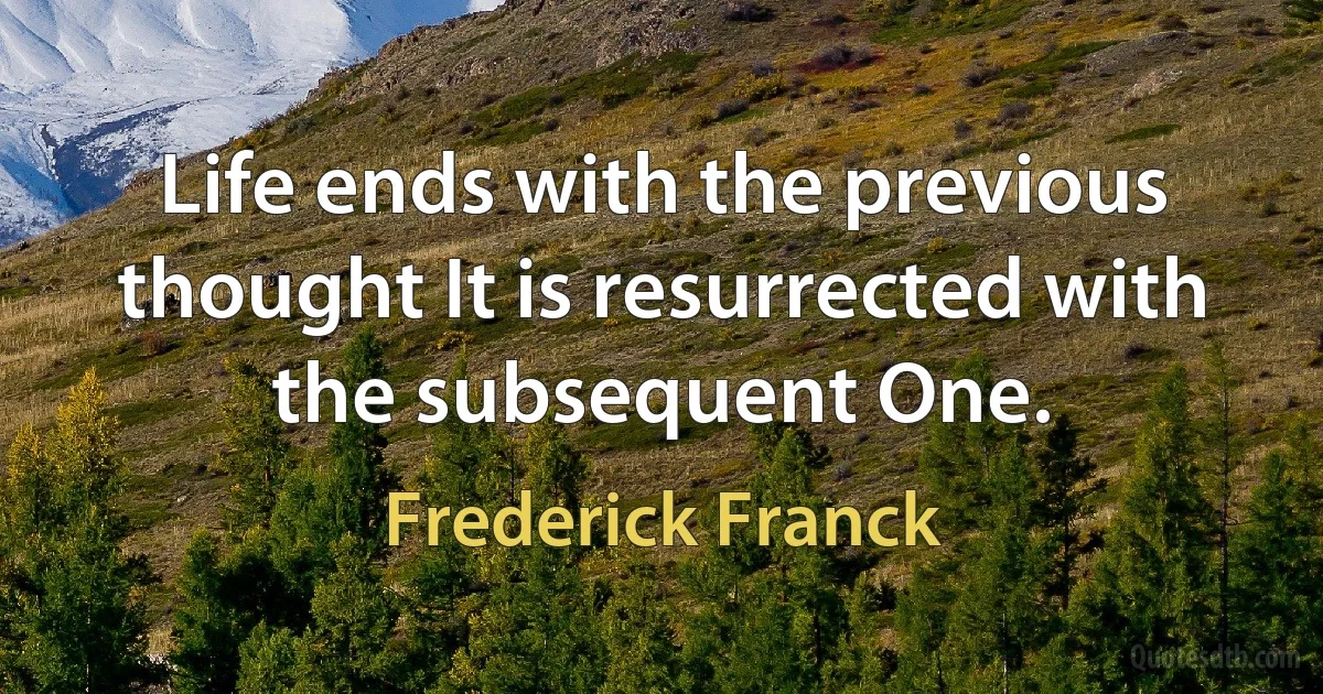 Life ends with the previous thought It is resurrected with the subsequent One. (Frederick Franck)