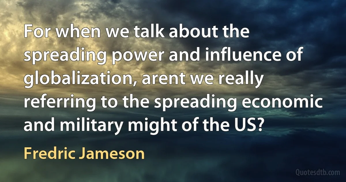 For when we talk about the spreading power and influence of globalization, arent we really referring to the spreading economic and military might of the US? (Fredric Jameson)