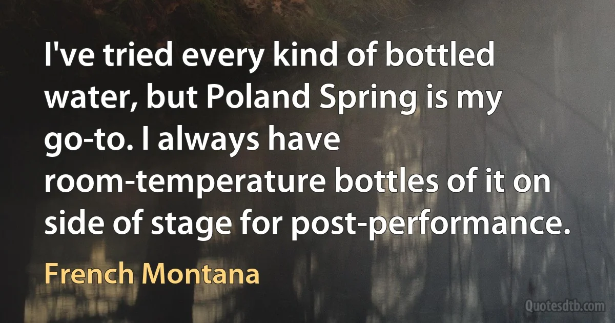 I've tried every kind of bottled water, but Poland Spring is my go-to. I always have room-temperature bottles of it on side of stage for post-performance. (French Montana)