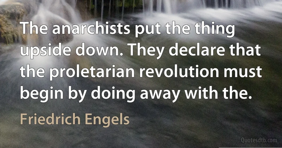 The anarchists put the thing upside down. They declare that the proletarian revolution must begin by doing away with the. (Friedrich Engels)