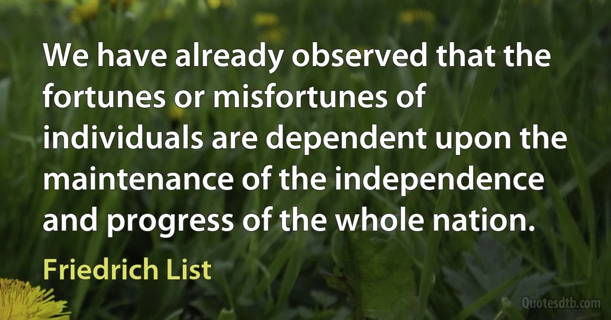 We have already observed that the fortunes or misfortunes of individuals are dependent upon the maintenance of the independence and progress of the whole nation. (Friedrich List)