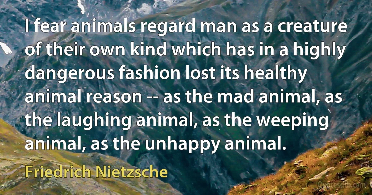 I fear animals regard man as a creature of their own kind which has in a highly dangerous fashion lost its healthy animal reason -- as the mad animal, as the laughing animal, as the weeping animal, as the unhappy animal. (Friedrich Nietzsche)