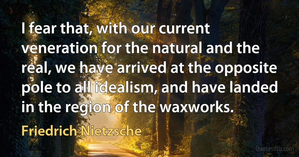 I fear that, with our current veneration for the natural and the real, we have arrived at the opposite pole to all idealism, and have landed in the region of the waxworks. (Friedrich Nietzsche)