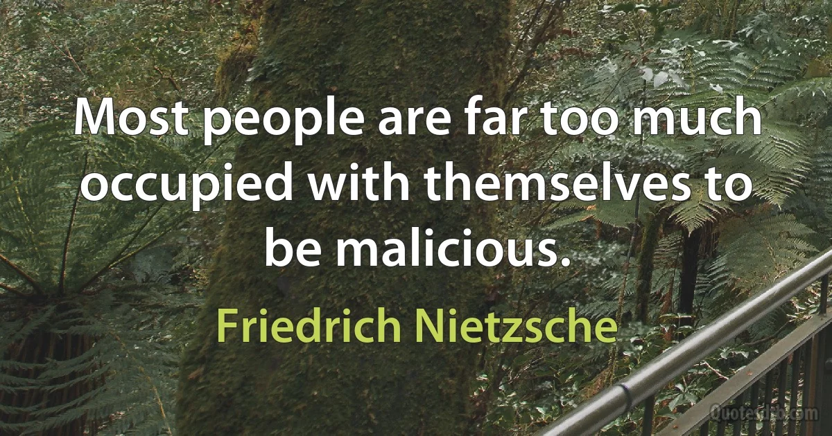 Most people are far too much occupied with themselves to be malicious. (Friedrich Nietzsche)