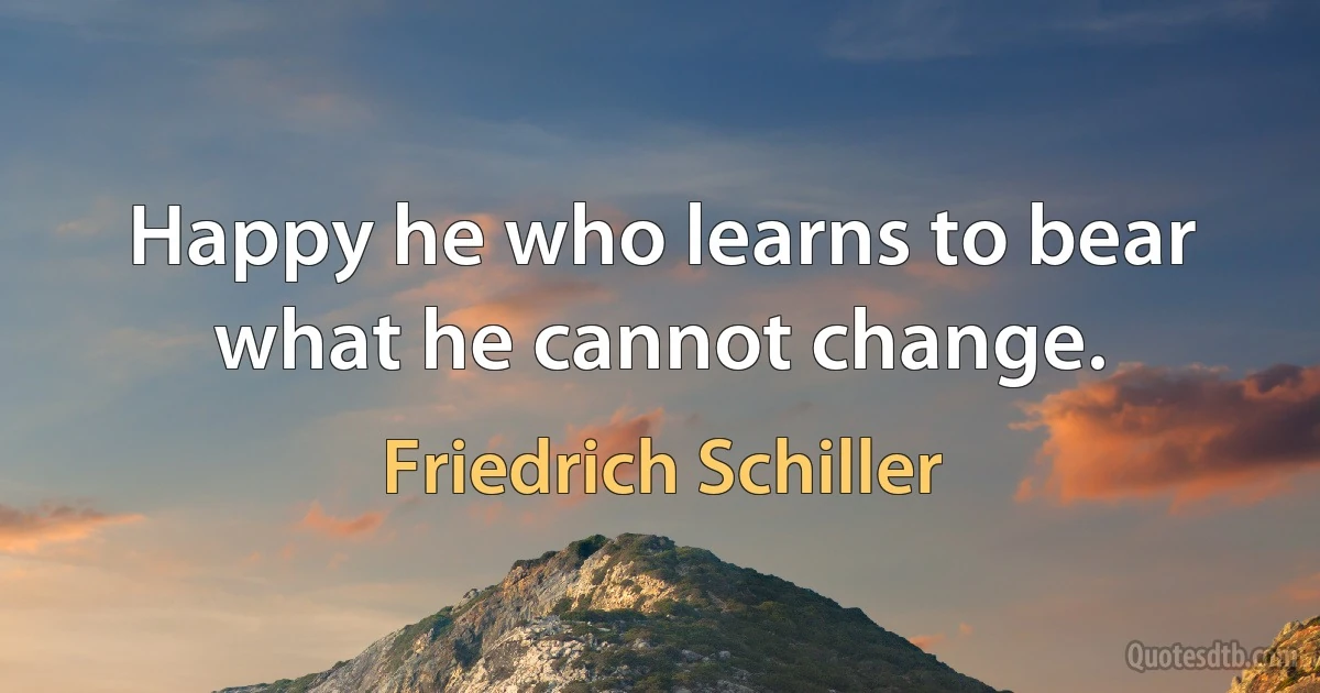 Happy he who learns to bear what he cannot change. (Friedrich Schiller)