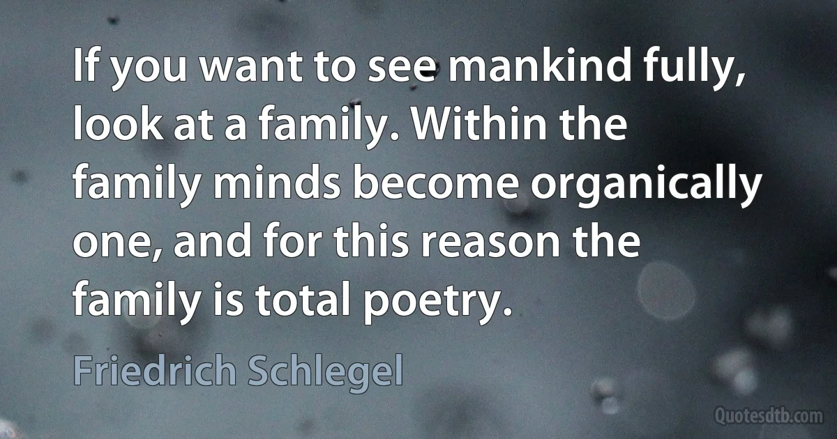 If you want to see mankind fully, look at a family. Within the family minds become organically one, and for this reason the family is total poetry. (Friedrich Schlegel)