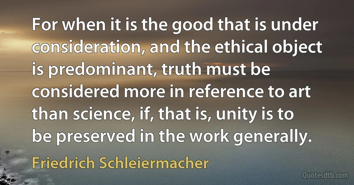 For when it is the good that is under consideration, and the ethical object is predominant, truth must be considered more in reference to art than science, if, that is, unity is to be preserved in the work generally. (Friedrich Schleiermacher)