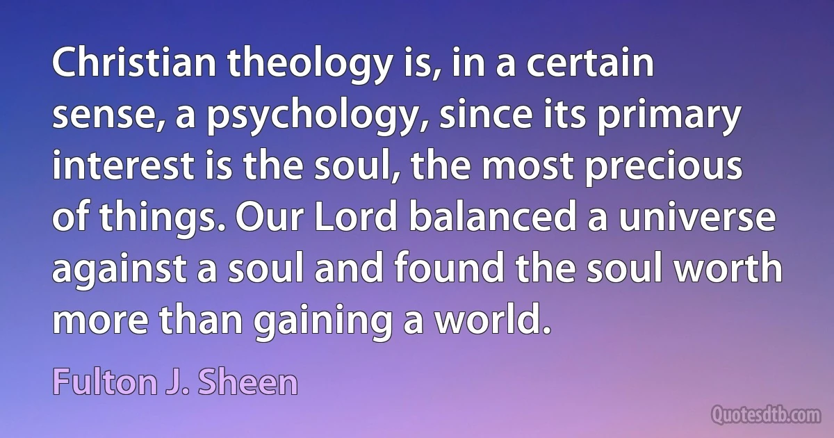 Christian theology is, in a certain sense, a psychology, since its primary interest is the soul, the most precious of things. Our Lord balanced a universe against a soul and found the soul worth more than gaining a world. (Fulton J. Sheen)