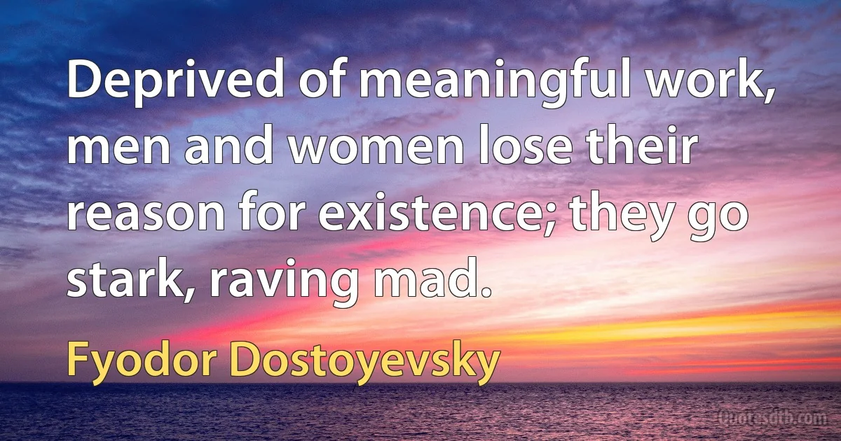 Deprived of meaningful work, men and women lose their reason for existence; they go stark, raving mad. (Fyodor Dostoyevsky)