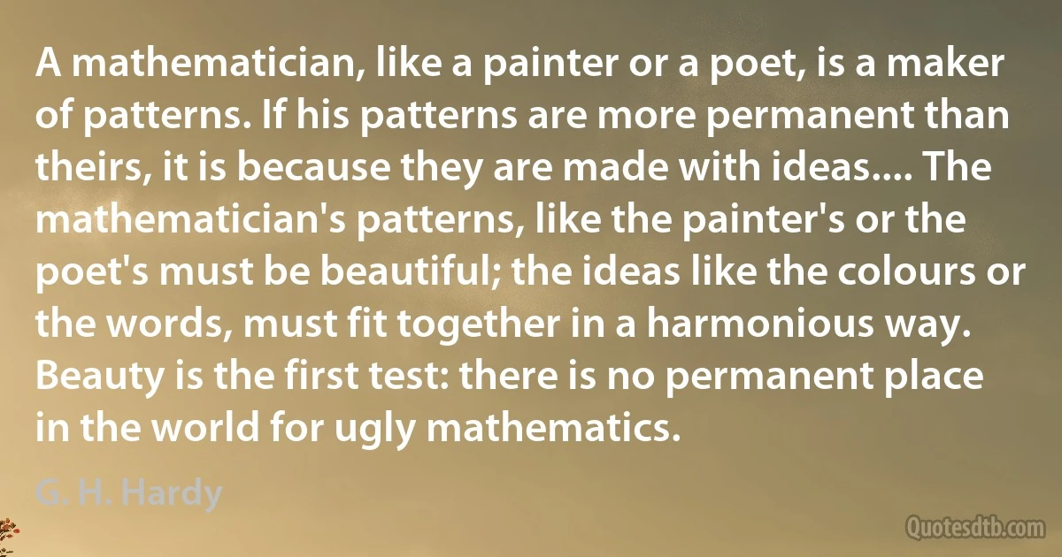 A mathematician, like a painter or a poet, is a maker of patterns. If his patterns are more permanent than theirs, it is because they are made with ideas.... The mathematician's patterns, like the painter's or the poet's must be beautiful; the ideas like the colours or the words, must fit together in a harmonious way. Beauty is the first test: there is no permanent place in the world for ugly mathematics. (G. H. Hardy)