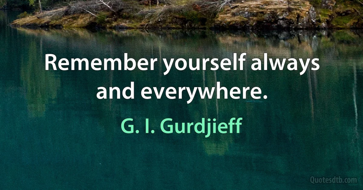 Remember yourself always and everywhere. (G. I. Gurdjieff)